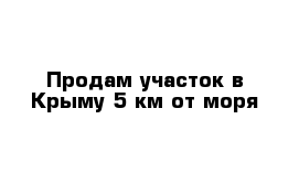 Продам участок в Крыму 5 км от моря